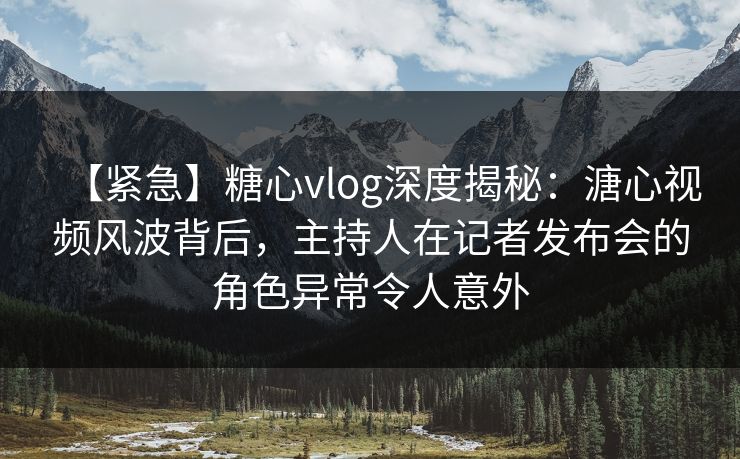 【紧急】糖心vlog深度揭秘：溏心视频风波背后，主持人在记者发布会的角色异常令人意外