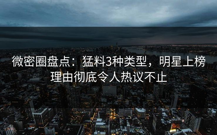 微密圈盘点：猛料3种类型，明星上榜理由彻底令人热议不止