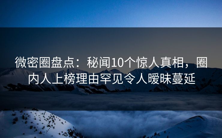 微密圈盘点：秘闻10个惊人真相，圈内人上榜理由罕见令人暧昧蔓延