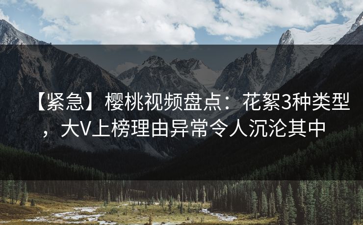【紧急】樱桃视频盘点：花絮3种类型，大V上榜理由异常令人沉沦其中