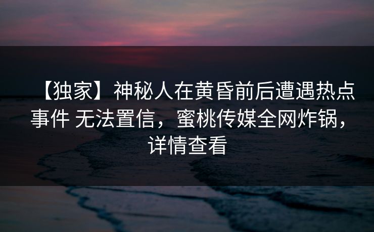【独家】神秘人在黄昏前后遭遇热点事件 无法置信，蜜桃传媒全网炸锅，详情查看