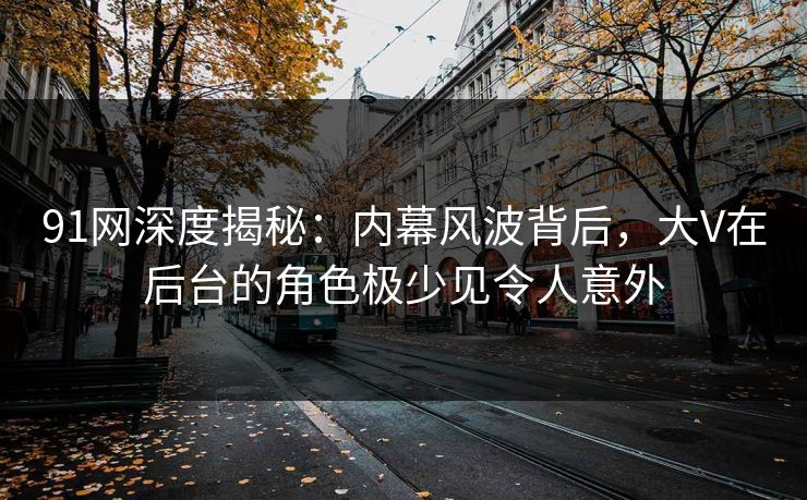 91网深度揭秘：内幕风波背后，大V在后台的角色极少见令人意外