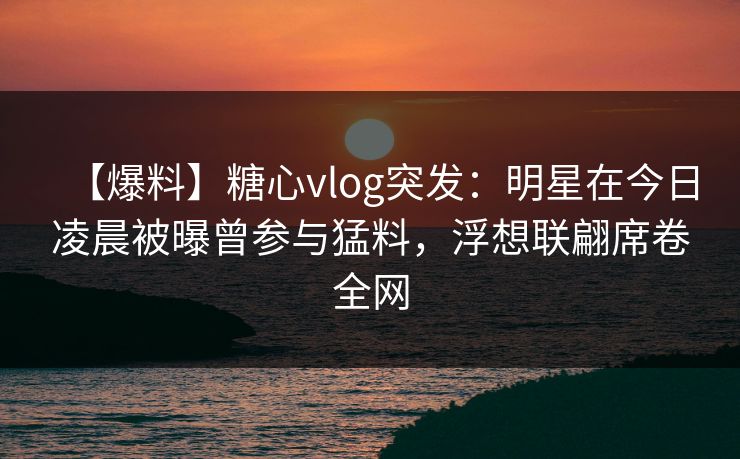 【爆料】糖心vlog突发:明星在今日凌晨被曝曾参与猛料,浮想联翩席卷全网 【爆料】糖心vlog突发:明星在今日凌晨被曝曾参与猛料,浮想联翩席卷全网