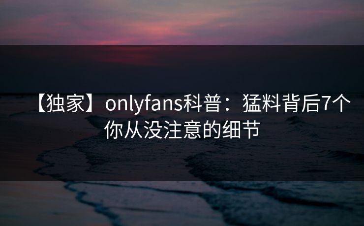 【独家】onlyfans科普:猛料背后7个你从没注意的细节 【独家】onlyfans科普:猛料背后7个你从没注意的细节