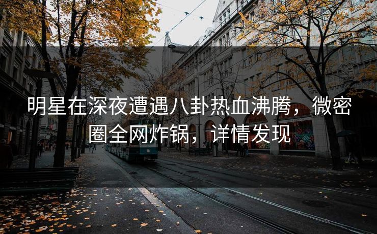 明星在深夜遭遇八卦热血沸腾,微密圈全网炸锅,详情发现 明星在深夜遭遇八卦热血沸腾,微密圈全网炸锅,详情发现