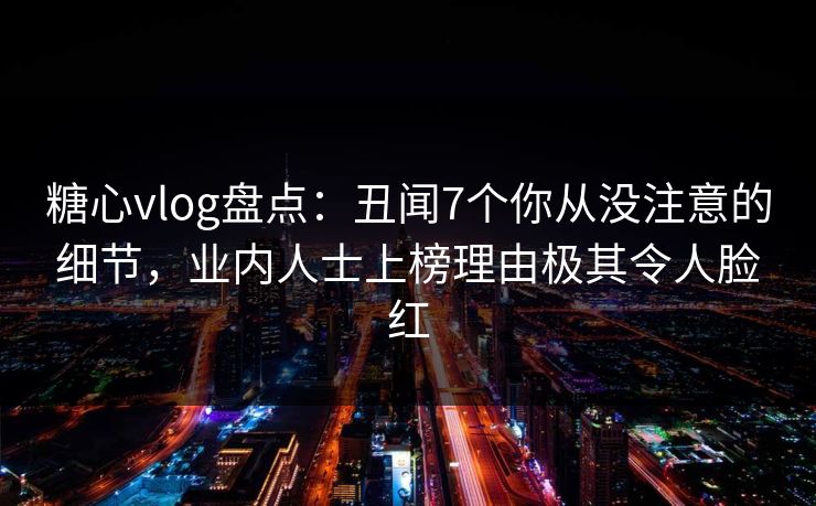 糖心vlog盘点：丑闻7个你从没注意的细节，业内人士上榜理由极其令人脸红