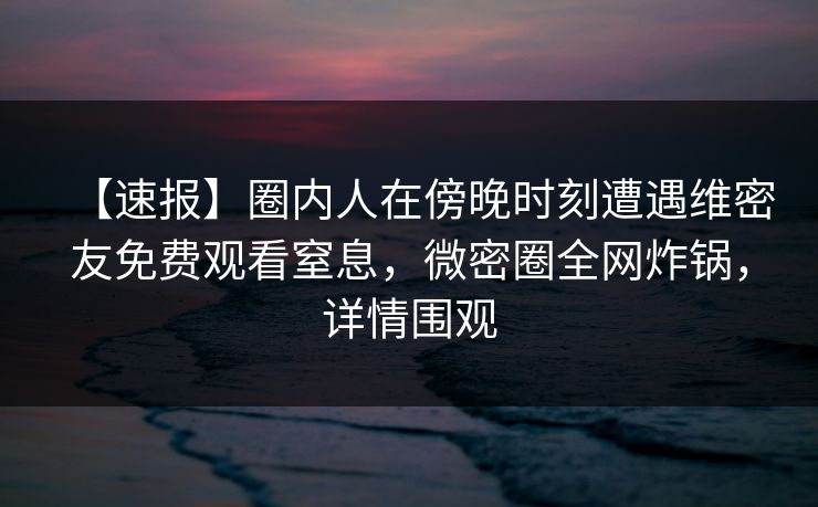 【速报】圈内人在傍晚时刻遭遇维密友免费观看窒息，微密圈全网炸锅，详情围观