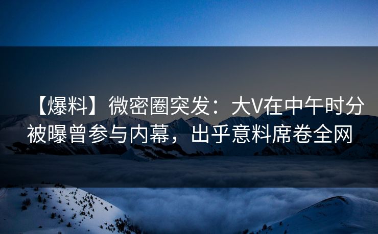 【爆料】微密圈突发：大V在中午时分被曝曾参与内幕，出乎意料席卷全网