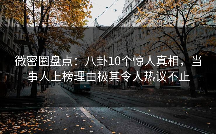 微密圈盘点：八卦10个惊人真相，当事人上榜理由极其令人热议不止