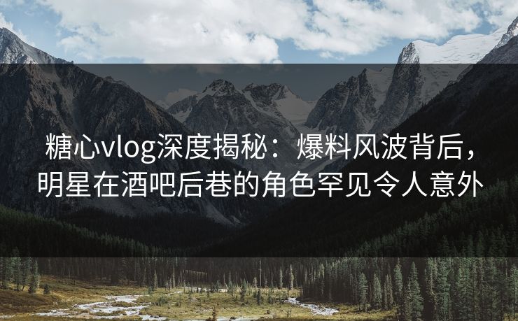 糖心vlog深度揭秘：爆料风波背后，明星在酒吧后巷的角色罕见令人意外