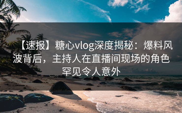 【速报】糖心vlog深度揭秘：爆料风波背后，主持人在直播间现场的角色罕见令人意外