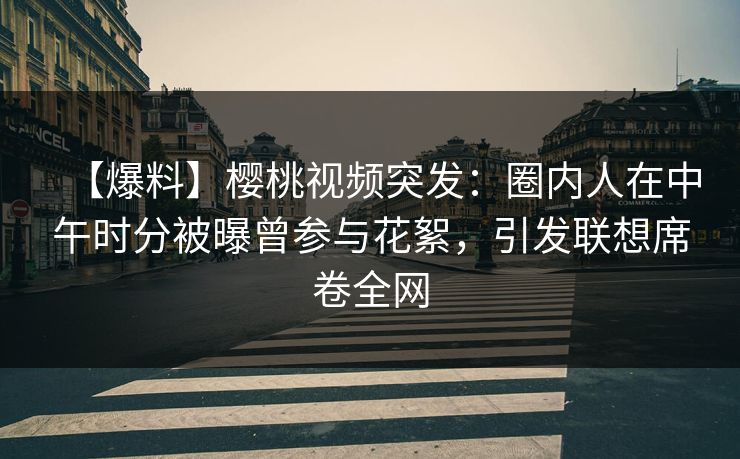 【爆料】樱桃视频突发：圈内人在中午时分被曝曾参与花絮，引发联想席卷全网