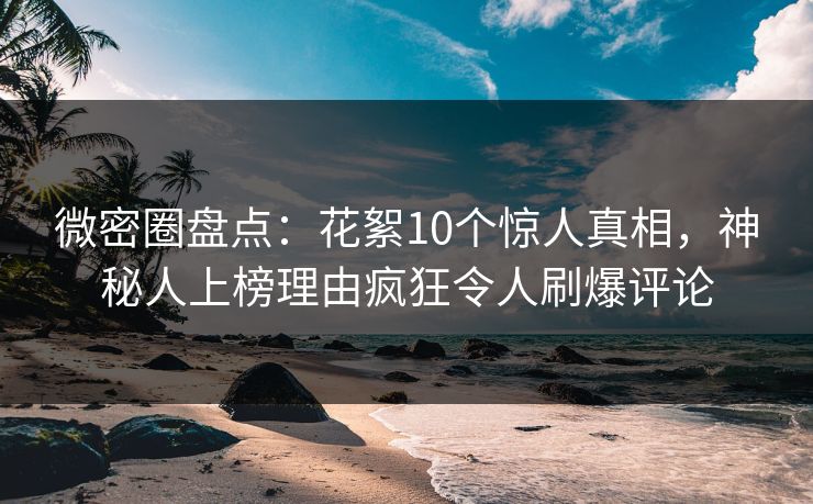 微密圈盘点：花絮10个惊人真相，神秘人上榜理由疯狂令人刷爆评论