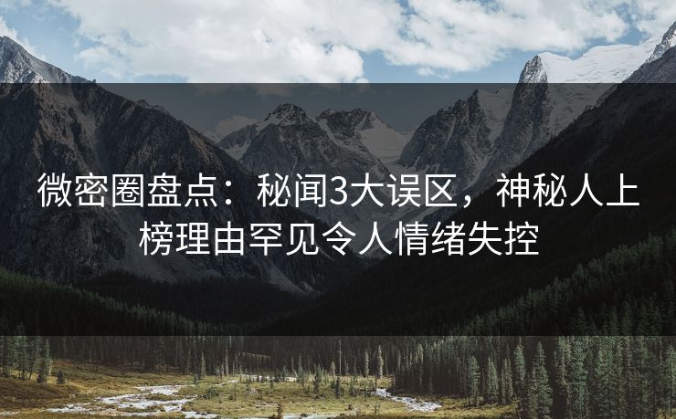 微密圈盘点：秘闻3大误区，神秘人上榜理由罕见令人情绪失控