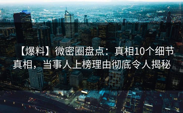 【爆料】微密圈盘点：真相10个细节真相，当事人上榜理由彻底令人揭秘