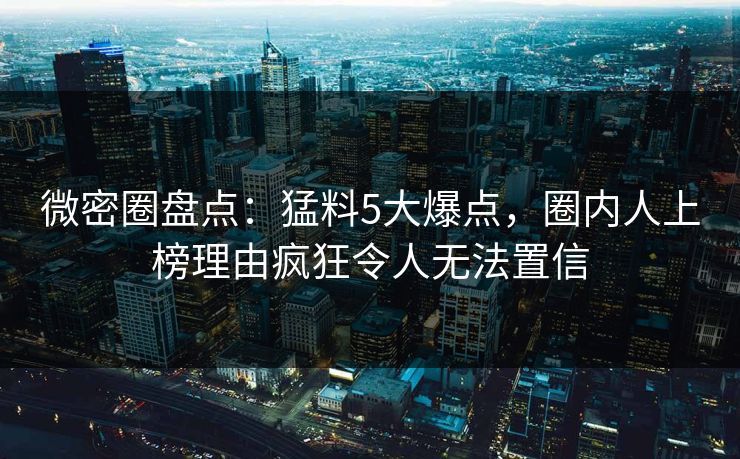 微密圈盘点：猛料5大爆点，圈内人上榜理由疯狂令人无法置信