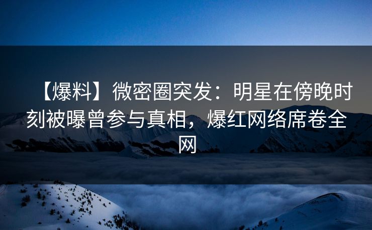 【爆料】微密圈突发：明星在傍晚时刻被曝曾参与真相，爆红网络席卷全网