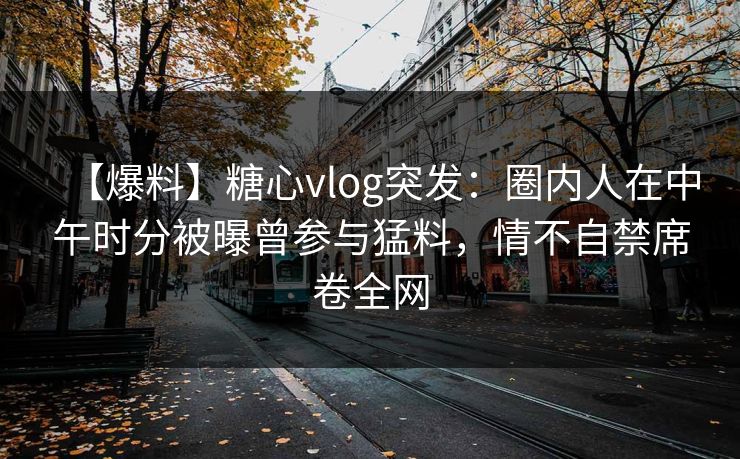 【爆料】糖心vlog突发：圈内人在中午时分被曝曾参与猛料，情不自禁席卷全网