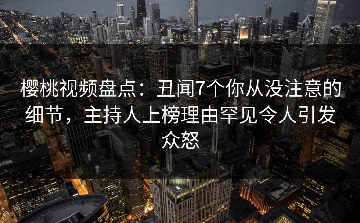 樱桃视频盘点：丑闻7个你从没注意的细节，主持人上榜理由罕见令人引发众怒