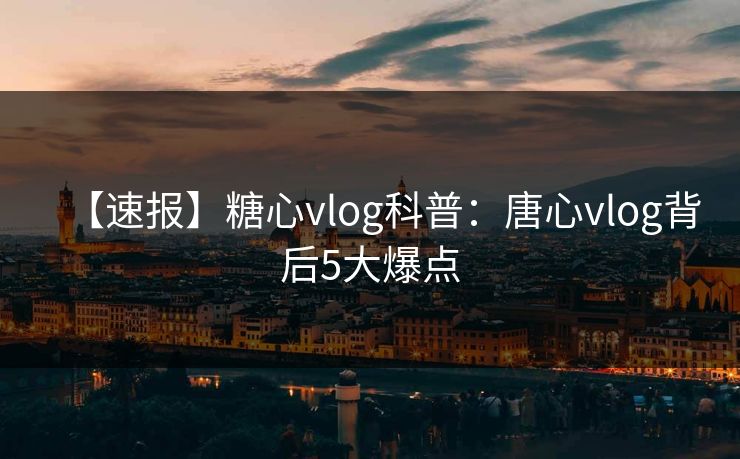 【速报】糖心vlog科普：唐心vlog背后5大爆点