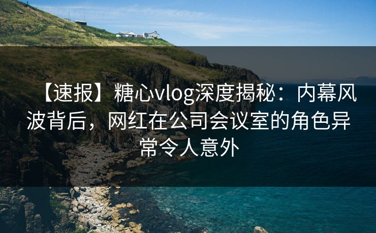 【速报】糖心vlog深度揭秘：内幕风波背后，网红在公司会议室的角色异常令人意外