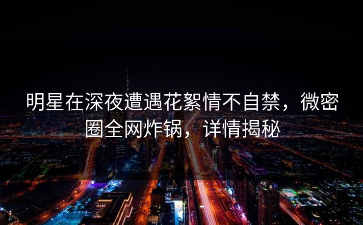 明星在深夜遭遇花絮情不自禁，微密圈全网炸锅，详情揭秘