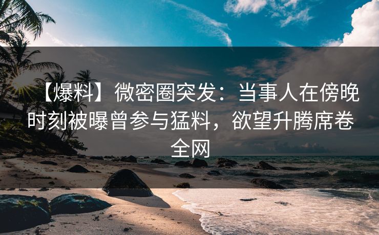 【爆料】微密圈突发：当事人在傍晚时刻被曝曾参与猛料，欲望升腾席卷全网