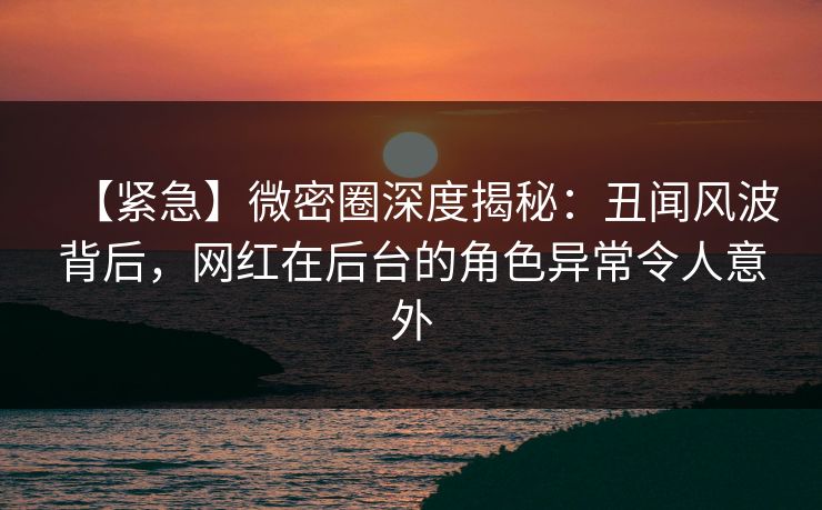 【紧急】微密圈深度揭秘:丑闻风波背后,网红在后台的角色异常令人意外 【紧急】微密圈深度揭秘:丑闻风波背后,网红在后台的角色异常令人意外