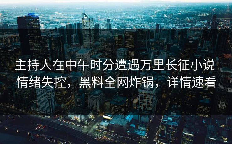 主持人在中午时分遭遇万里长征小说 情绪失控，黑料全网炸锅，详情速看