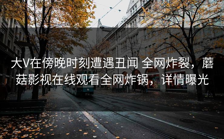 大V在傍晚时刻遭遇丑闻 全网炸裂，蘑菇影视在线观看全网炸锅，详情曝光