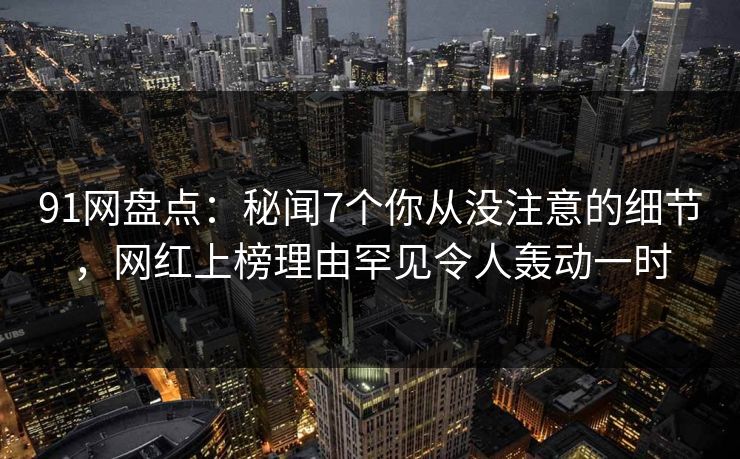91网盘点：秘闻7个你从没注意的细节，网红上榜理由罕见令人轰动一时