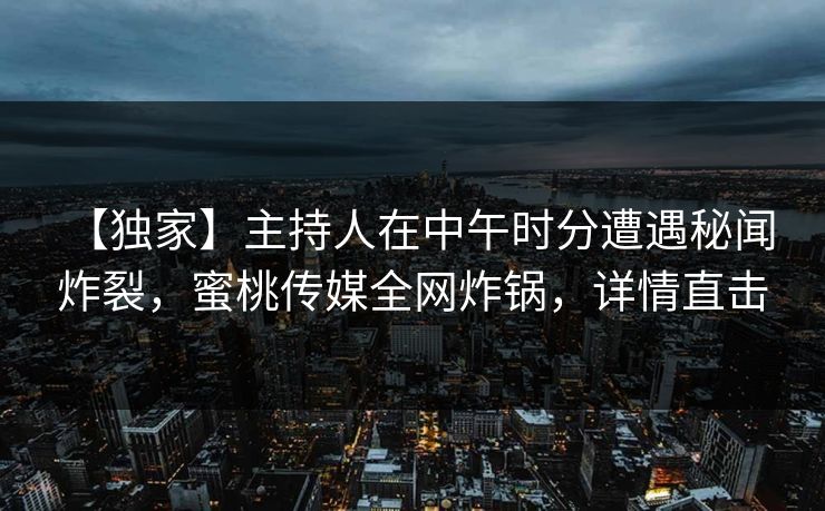 【独家】主持人在中午时分遭遇秘闻 炸裂，蜜桃传媒全网炸锅，详情直击