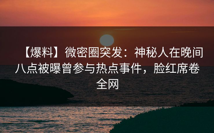 【爆料】微密圈突发：神秘人在晚间八点被曝曾参与热点事件，脸红席卷全网