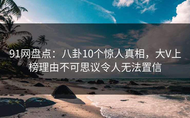 91网盘点：八卦10个惊人真相，大V上榜理由不可思议令人无法置信