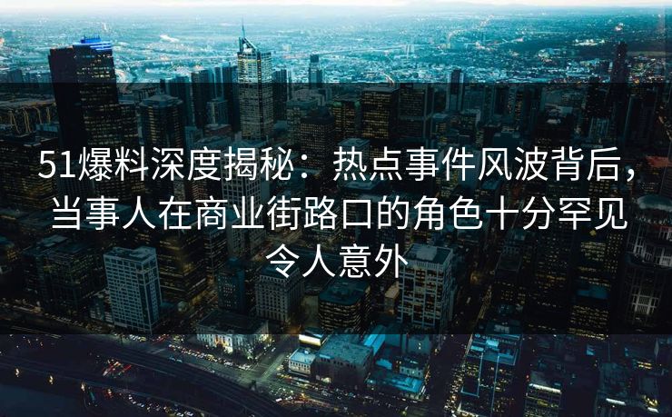 51爆料深度揭秘：热点事件风波背后，当事人在商业街路口的角色十分罕见令人意外
