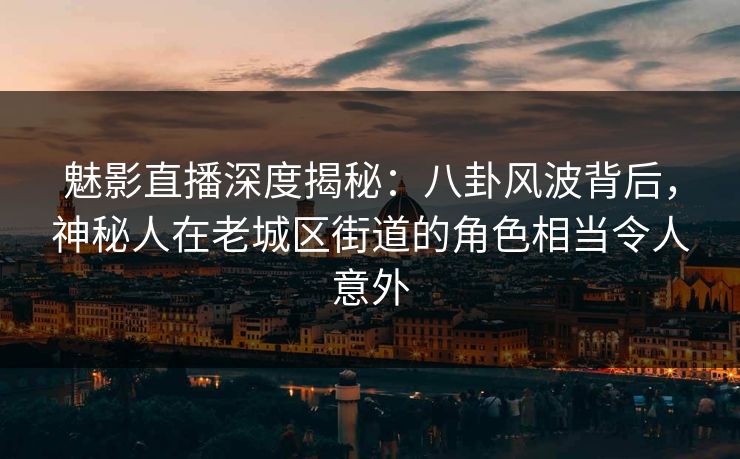 魅影直播深度揭秘：八卦风波背后，神秘人在老城区街道的角色相当令人意外