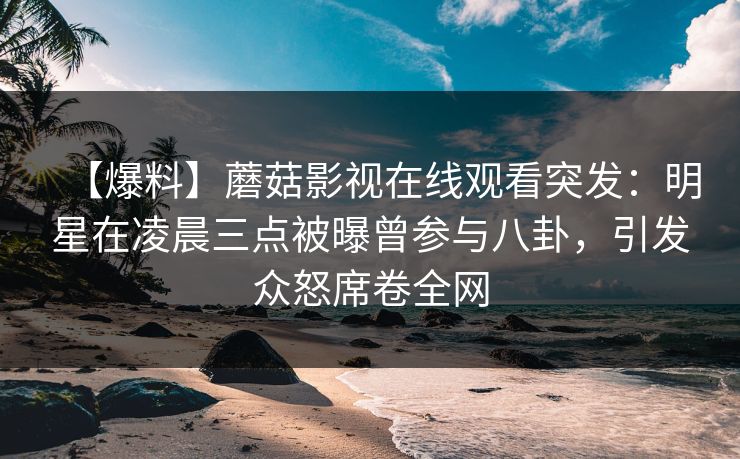 【爆料】蘑菇影视在线观看突发：明星在凌晨三点被曝曾参与八卦，引发众怒席卷全网