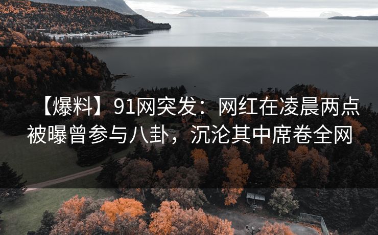 【爆料】91网突发：网红在凌晨两点被曝曾参与八卦，沉沦其中席卷全网