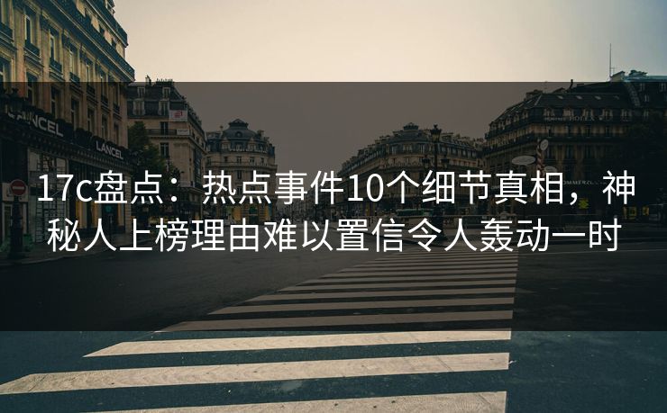 17c盘点：热点事件10个细节真相，神秘人上榜理由难以置信令人轰动一时