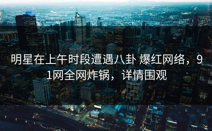 明星在上午时段遭遇八卦 爆红网络，91网全网炸锅，详情围观