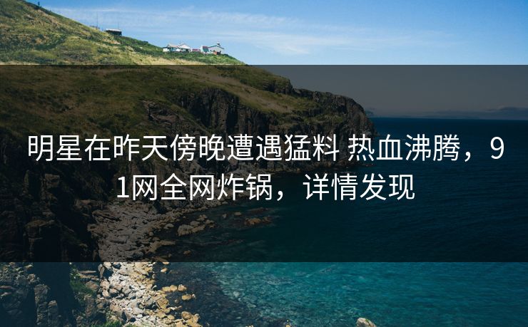 明星在昨天傍晚遭遇猛料 热血沸腾，91网全网炸锅，详情发现