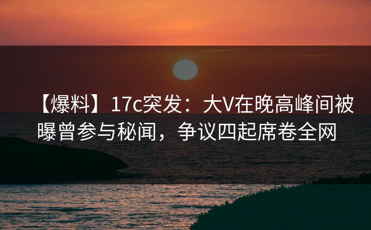 【爆料】17c突发：大V在晚高峰间被曝曾参与秘闻，争议四起席卷全网