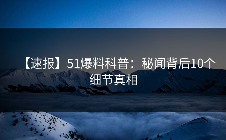 【速报】51爆料科普：秘闻背后10个细节真相
