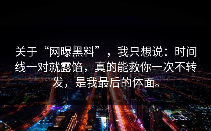 关于“网曝黑料”,我只想说:时间线一对就露馅,真的能救你一次不转发,是我最后的体面。 关于“网曝黑料”,我只想说:时间线一对就露馅,真的能救你一次不转发,是我最后的体面。