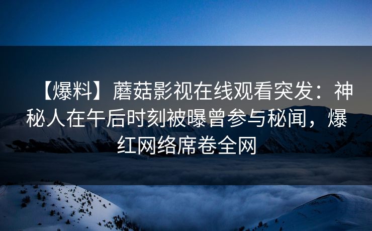 【爆料】蘑菇影视在线观看突发：神秘人在午后时刻被曝曾参与秘闻，爆红网络席卷全网