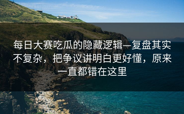 每日大赛吃瓜的隐藏逻辑—复盘其实不复杂，把争议讲明白更好懂，原来一直都错在这里