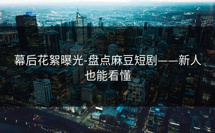 幕后花絮曝光-盘点麻豆短剧——新人也能看懂