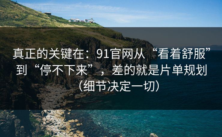 真正的关键在：91官网从“看着舒服”到“停不下来”，差的就是片单规划（细节决定一切）