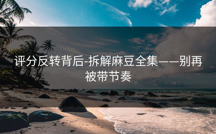 评分反转背后-拆解麻豆全集——别再被带节奏