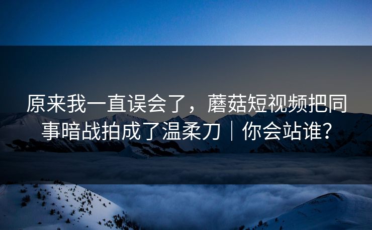 原来我一直误会了，蘑菇短视频把同事暗战拍成了温柔刀｜你会站谁？